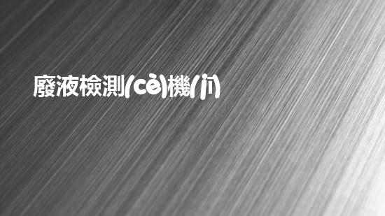 廢液檢測(cè)機(jī)構(gòu)：解密廢物背后的秘密！